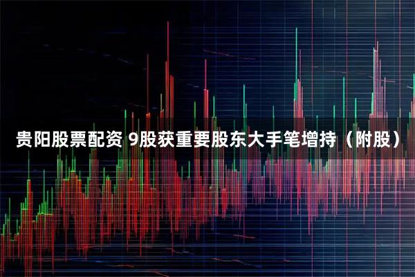 贵阳股票配资 9股获重要股东大手笔增持（附股）