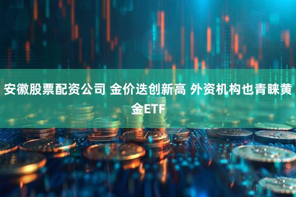 安徽股票配资公司 金价迭创新高 外资机构也青睐黄金ETF