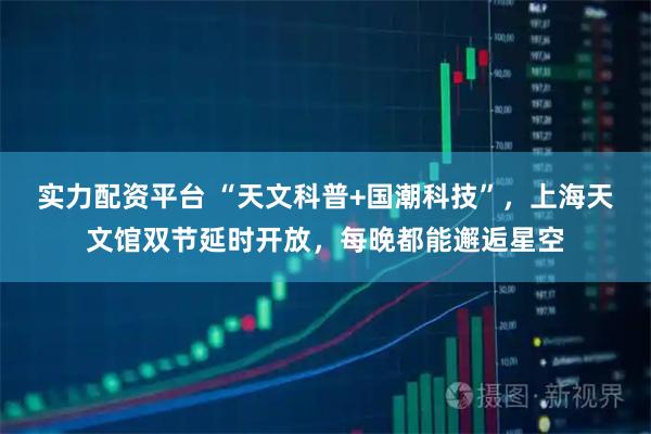 实力配资平台 “天文科普+国潮科技”，上海天文馆双节延时开放，每晚都能邂逅星空