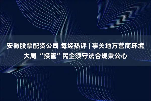 安徽股票配资公司 每经热评 | 事关地方营商环境大局 “接管”民企须守法合规秉公心