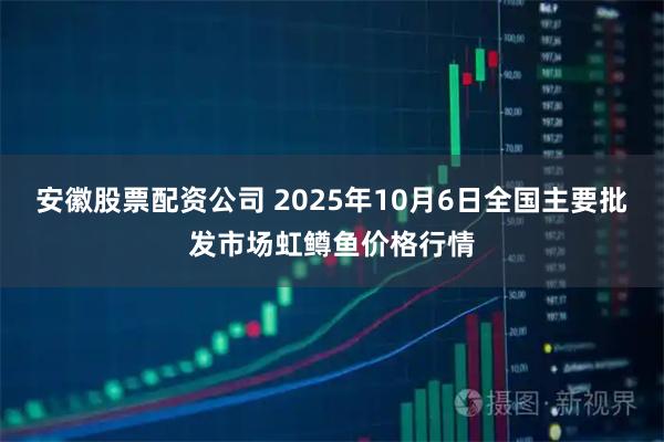 安徽股票配资公司 2025年10月6日全国主要批发市场虹鳟鱼价格行情