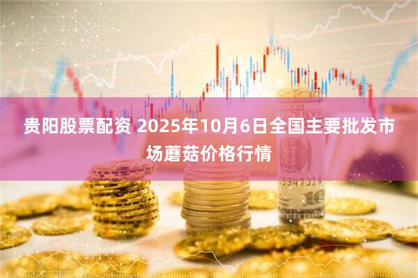 贵阳股票配资 2025年10月6日全国主要批发市场蘑菇价格行情
