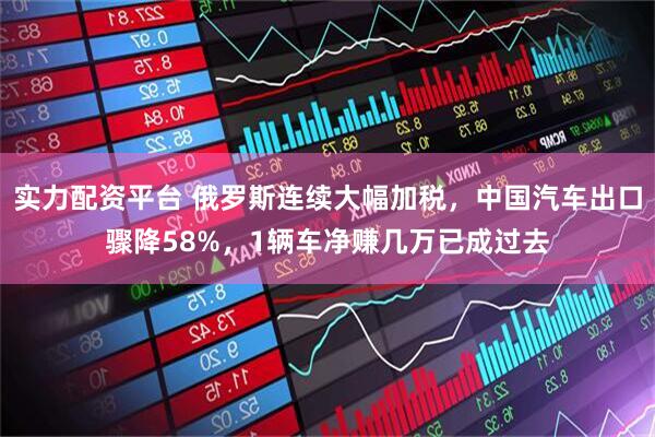 实力配资平台 俄罗斯连续大幅加税，中国汽车出口骤降58%，1辆车净赚几万已成过去