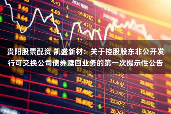 贵阳股票配资 凯盛新材：关于控股股东非公开发行可交换公司债券赎回业务的第一次提示性公告