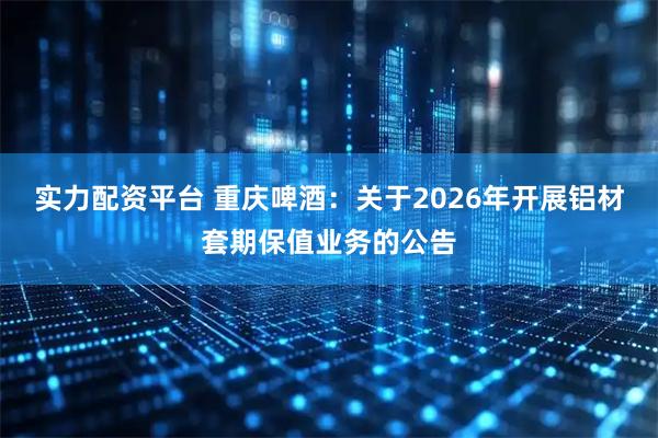实力配资平台 重庆啤酒：关于2026年开展铝材套期保值业务的公告