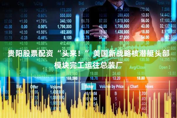 贵阳股票配资 “头来！” 美国新战略核潜艇头部模块完工运往总装厂