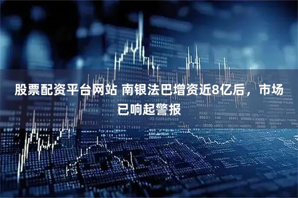股票配资平台网站 南银法巴增资近8亿后，市场已响起警报