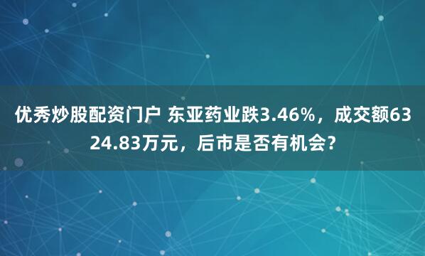 优秀炒股配资门户 东亚药业跌3.46%,成交额6324.83万元,后市是否有机会?