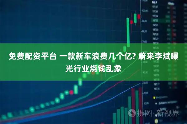 免费配资平台 一款新车浪费几个亿? 蔚来李斌曝光行业烧钱乱象