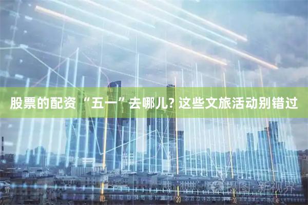 股票的配资 “五一”去哪儿? 这些文旅活动别错过