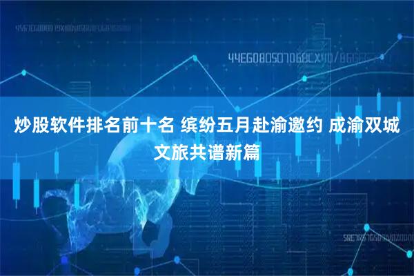 炒股软件排名前十名 缤纷五月赴渝邀约 成渝双城文旅共谱新篇