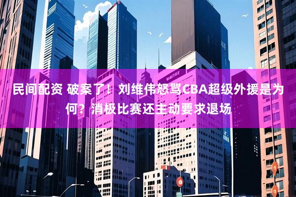 民间配资 破案了！刘维伟怒骂CBA超级外援是为何？消极比赛还主动要求退场