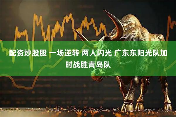 配资炒股股 一场逆转 两人闪光 广东东阳光队加时战胜青岛队