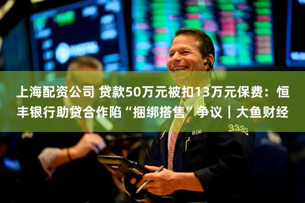 上海配资公司 贷款50万元被扣13万元保费：恒丰银行助贷合作陷“捆绑搭售”争议｜大鱼财经