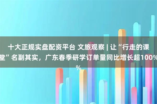 十大正规实盘配资平台 文旅观察 | 让“行走的课堂”名副其实，广东春季研学订单量同比增长超100%