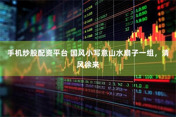 手机炒股配资平台 国风小写意山水扇子一组，清风徐来