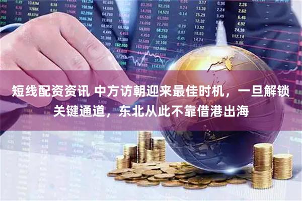 短线配资资讯 中方访朝迎来最佳时机，一旦解锁关键通道，东北从此不靠借港出海