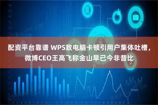 配资平台靠谱 WPS致电脑卡顿引用户集体吐槽，微博CEO王高飞称金山早已今非昔比