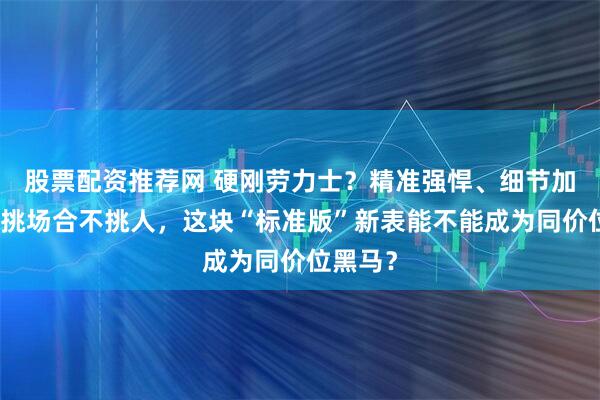 股票配资推荐网 硬刚劳力士？精准强悍、细节加分！不挑场合不挑人，这块“标准版”新表能不能成为同价位黑马？
