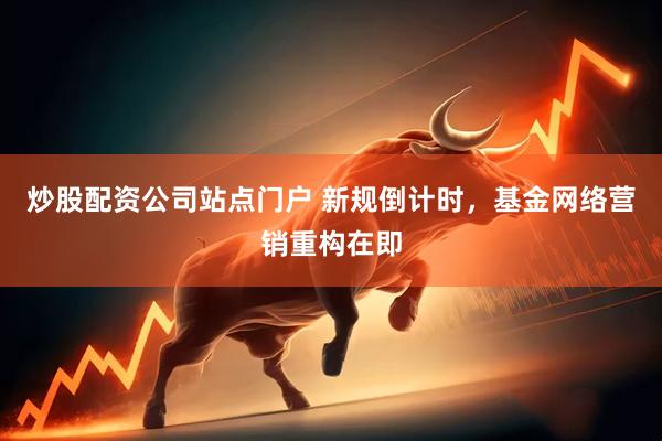 炒股配资公司站点门户 新规倒计时，基金网络营销重构在即