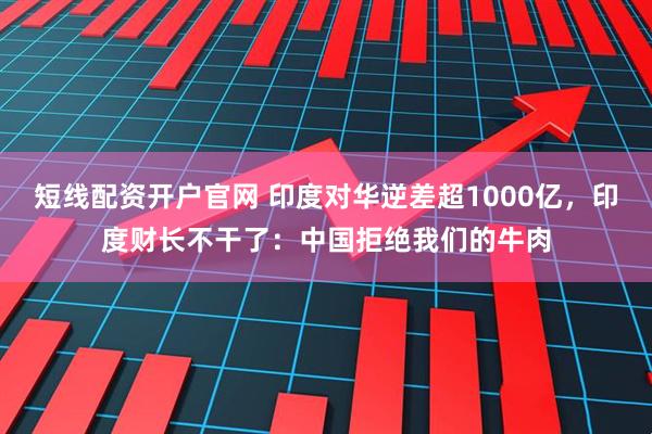 短线配资开户官网 印度对华逆差超1000亿，印度财长不干了：中国拒绝我们的牛肉