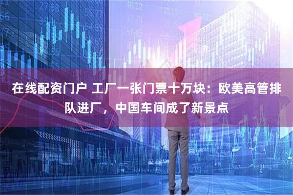 在线配资门户 工厂一张门票十万块：欧美高管排队进厂，中国车间成了新景点